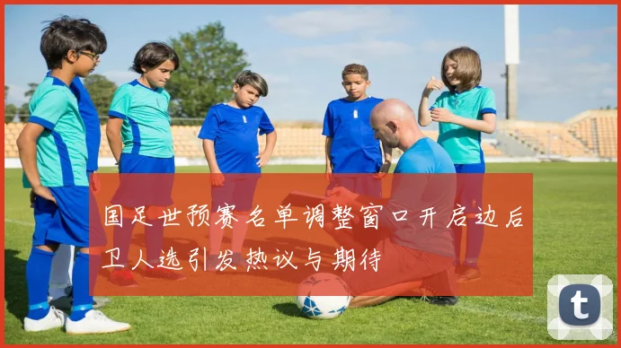 国足世预赛名单调整窗口开启边后卫人选引发热议与期待