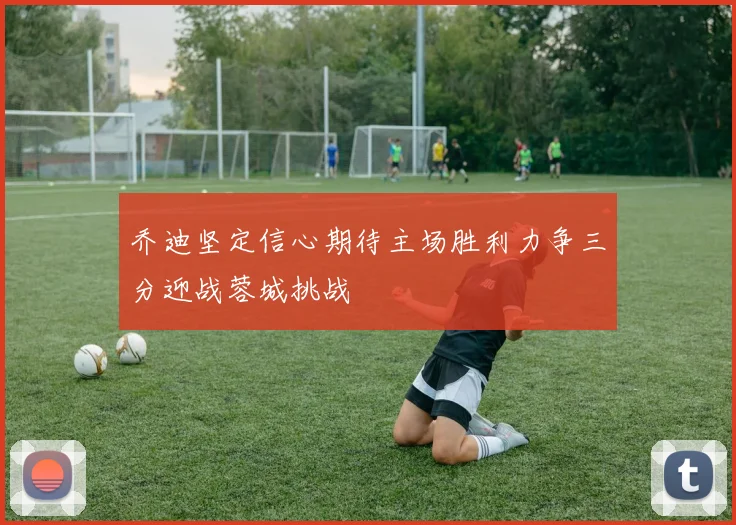 乔迪坚定信心期待主场胜利力争三分迎战蓉城挑战