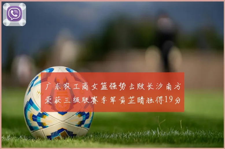 广东农工商女篮强势击败长沙南方荣获三级联赛季军黄芷晴独得19分助力胜利