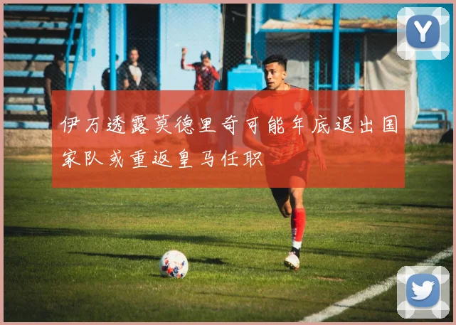 伊万透露莫德里奇可能年底退出国家队或重返皇马任职