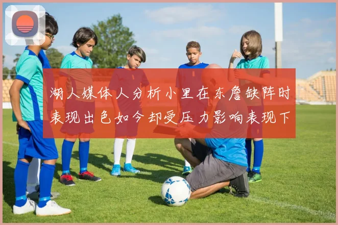 湖人媒体人分析小里在东詹缺阵时表现出色如今却受压力影响表现下滑