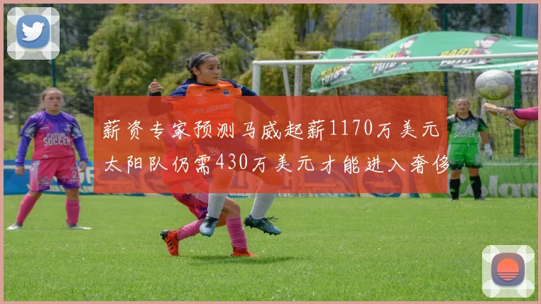 薪资专家预测马威起薪1170万美元太阳队仍需430万美元才能进入奢侈税