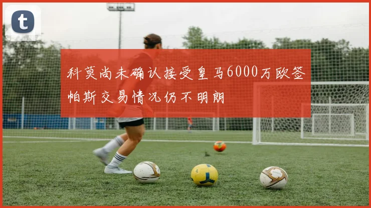 科莫尚未确认接受皇马6000万欧签帕斯交易情况仍不明朗
