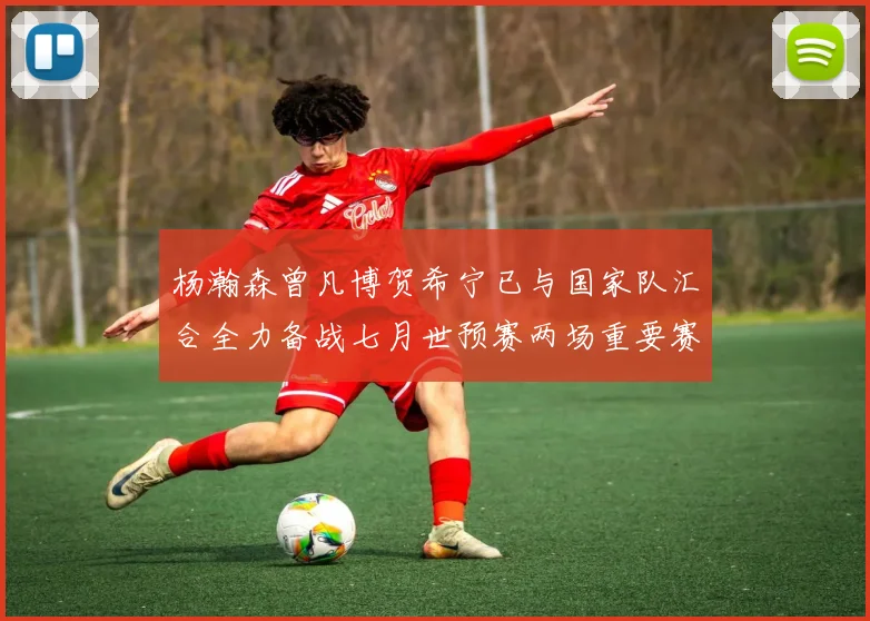 杨瀚森曾凡博贺希宁已与国家队汇合全力备战七月世预赛两场重要赛事