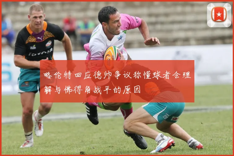 略伦特回应德帅争议称懂球者会理解与佛得角战平的原因