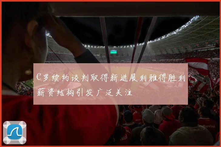 C罗续约谈判取得新进展利雅得胜利薪资结构引发广泛关注