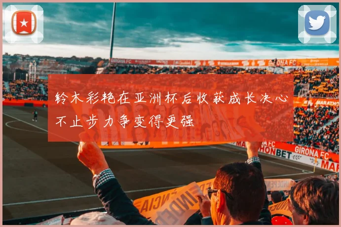 铃木彩艳在亚洲杯后收获成长决心不止步力争变得更强