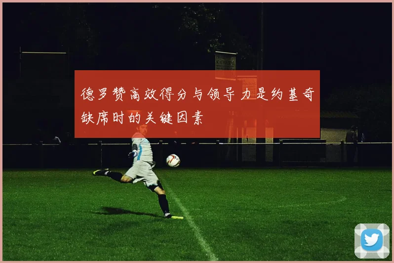 德罗赞高效得分与领导力是约基奇缺席时的关键因素