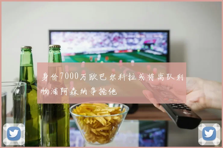 身价7000万欧巴尔科拉或将离队利物浦阿森纳争抢他