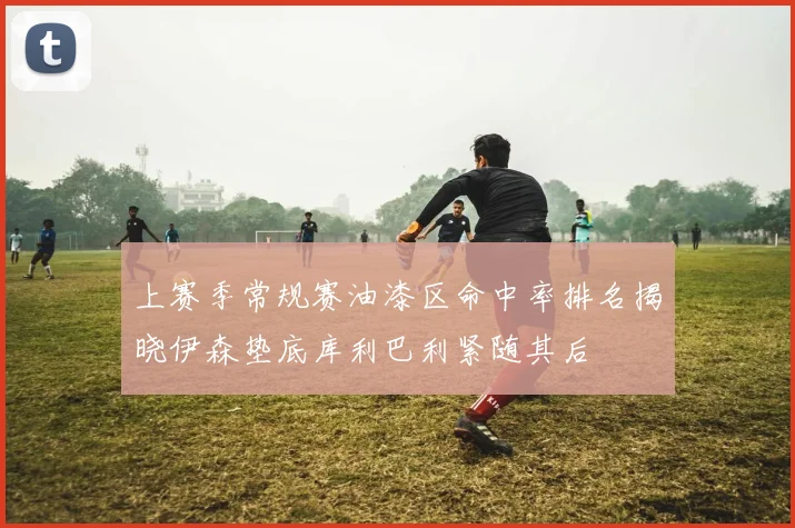 上赛季常规赛油漆区命中率排名揭晓伊森垫底库利巴利紧随其后