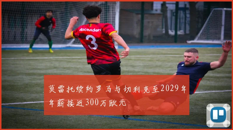 莫雷托续约罗马与切利克至2029年年薪接近300万欧元