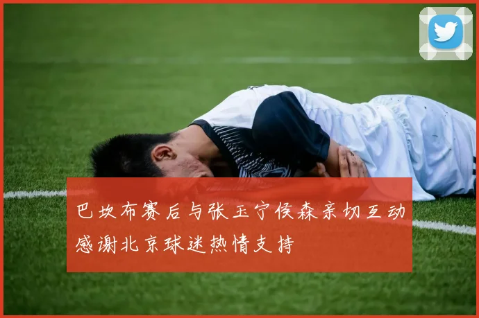 巴坎布赛后与张玉宁侯森亲切互动感谢北京球迷热情支持