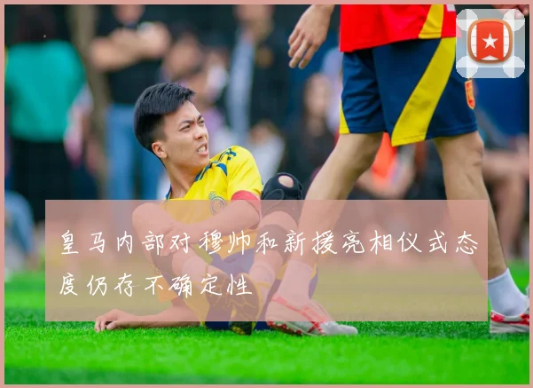 皇马内部对穆帅和新援亮相仪式态度仍存不确定性