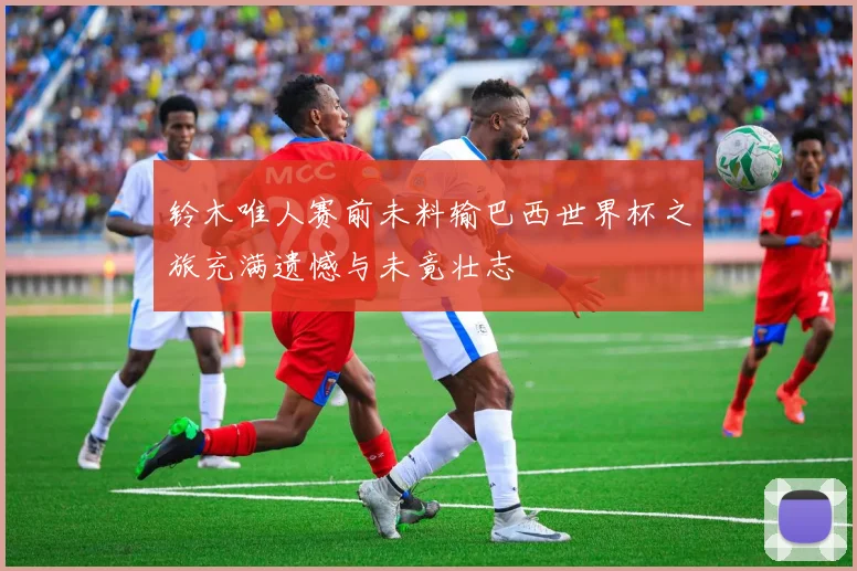 铃木唯人赛前未料输巴西世界杯之旅充满遗憾与未竟壮志