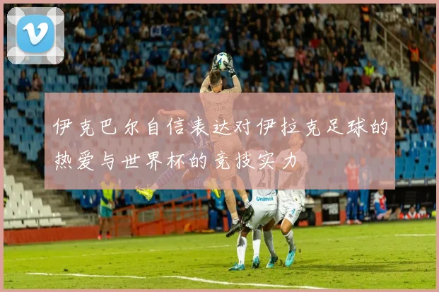 伊克巴尔自信表达对伊拉克足球的热爱与世界杯的竞技实力
