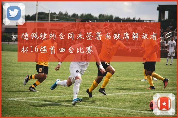 德佩续约合同未签署或缺席解放者杯16强首回合比赛