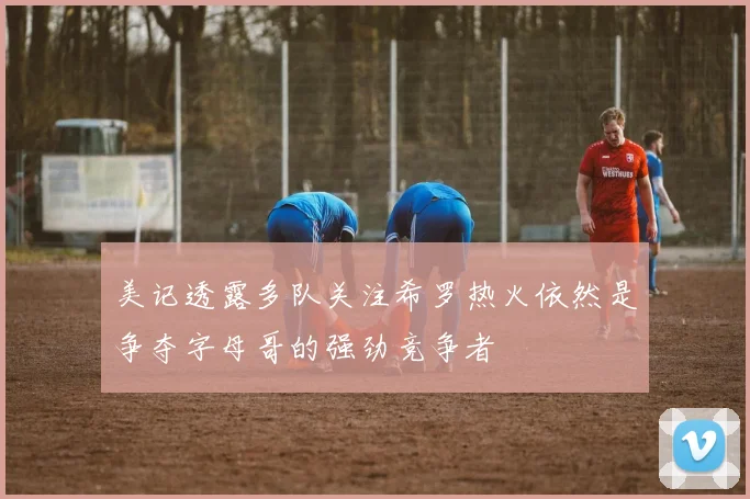 美记透露多队关注希罗热火依然是争夺字母哥的强劲竞争者