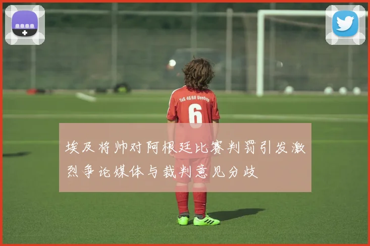 埃及将帅对阿根廷比赛判罚引发激烈争论媒体与裁判意见分歧