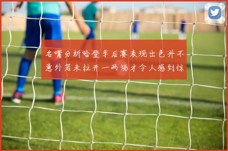 名嘴分析哈登季后赛表现出色并不意外若未拉开一两场才令人感到惊讶