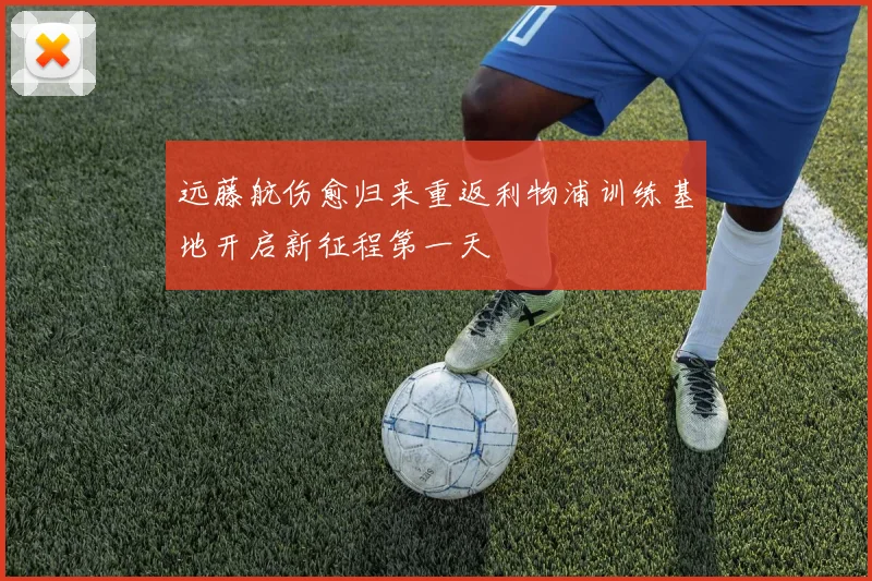 远藤航伤愈归来重返利物浦训练基地开启新征程第一天