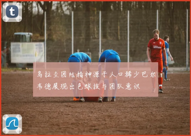 乌拉圭团结精神源于人口稀少巴尔韦德展现出色球技与团队意识